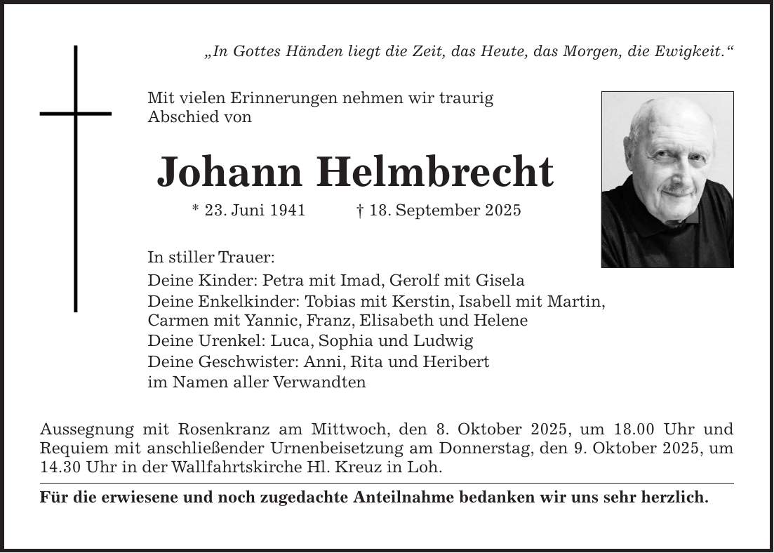 'In Gottes Händen liegt die Zeit, das Heute, das Morgen, die Ewigkeit.' Mit vielen Erinnerungen nehmen wir traurig Abschied von Johann Helmbrecht * 23. Juni 1941 + 18. September 2025 In stiller Trauer: Deine Kinder: Petra mit Imad, Gerolf mit Gisela Deine Enkelkinder: Tobias mit Kerstin, Isabell mit Martin, Carmen mit Yannic, Franz, Elisabeth und Helene Deine Urenkel: Luca, Sophia und Ludwig Deine Geschwister: Anni, Rita und Heribert im Namen aller Verwandten Aussegnung mit Rosenkranz am Mittwoch, den 8. Oktober 2025, um 18.00 Uhr und Requiem mit anschließender Urnenbeisetzung am Donnerstag, den 9. Oktober 2025, um 14.30 Uhr in der Wallfahrtskirche Hl. Kreuz in Loh. Für die erwiesene und noch zugedachte Anteilnahme bedanken wir uns sehr herzlich.