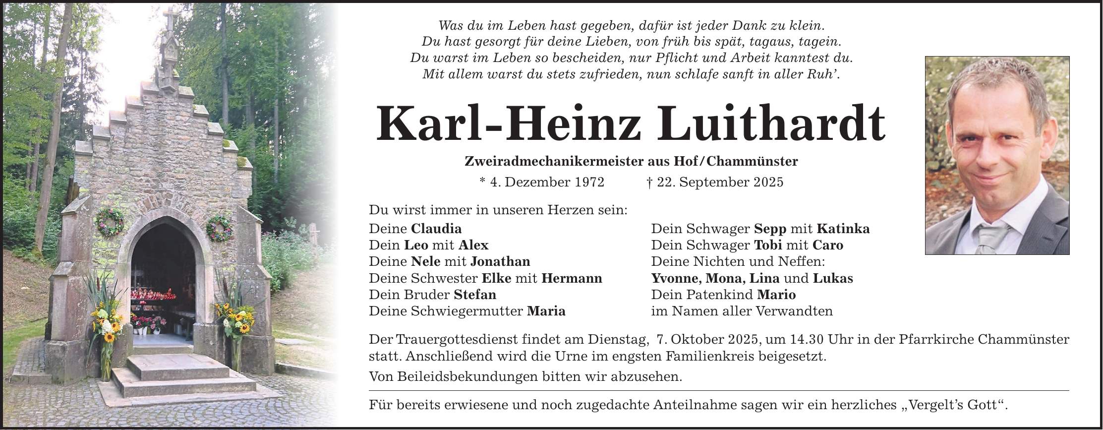 Was du im Leben hast gegeben, dafür ist jeder Dank zu klein. Du hast gesorgt für deine Lieben, von früh bis spät, tagaus, tagein. Du warst im Leben so bescheiden, nur Pflicht und Arbeit kanntest du. Mit allem warst du stets zufrieden, nun schlafe sanft in aller Ruh'. Karl-Heinz Luithardt Zweiradmechanikermeister aus Hof/Chammünster * 4. Dezember 1972 + 22. September 2025 Du wirst immer in unseren Herzen sein: Deine Claudia Dein Schwager Sepp mit Katinka Dein Leo mit Alex Dein Schwager Tobi mit Caro Deine Nele mit Jonathan Deine Nichten und Neffen: Deine Schwester Elke mit Hermann Yvonne, Mona, Lina und Lukas Dein Bruder Stefan Dein Patenkind Mario Deine Schwiegermutter Maria im Namen aller Verwandten Der Trauergottesdienst findet am Dienstag, 7. Oktober 2025, um 14.30 Uhr in der Pfarrkirche Chammünster statt. Anschließend wird die Urne im engsten Familienkreis beigesetzt. Von Beileidsbekundungen bitten wir abzusehen. Für bereits erwiesene und noch zugedachte Anteilnahme sagen wir ein herzliches 'Vergelt's Gott'.