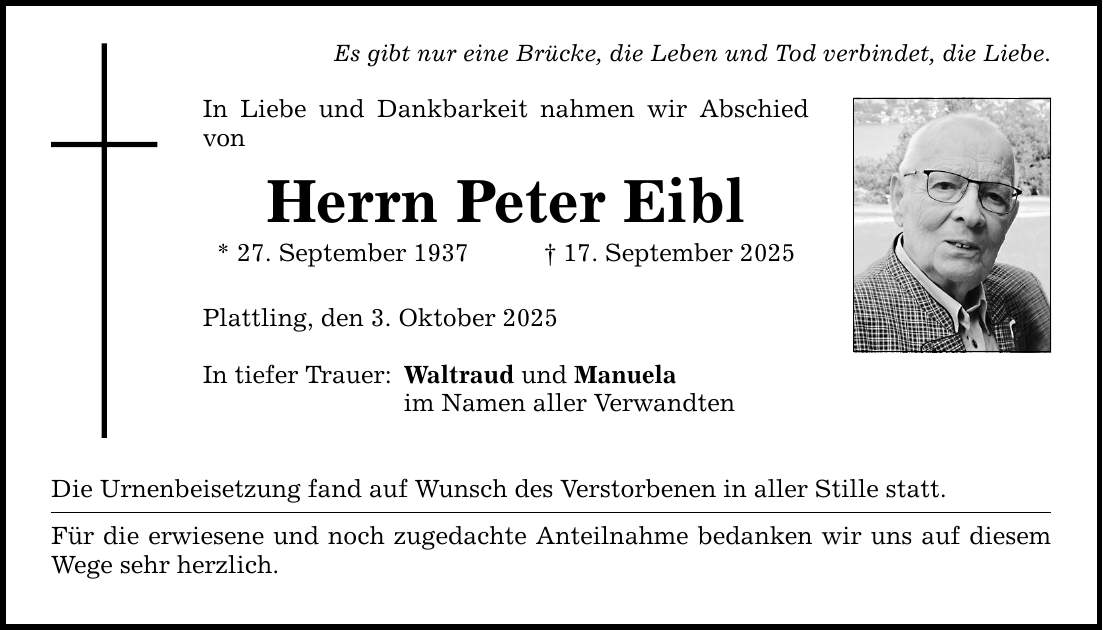 Es gibt nur eine Brücke, die Leben und Tod verbindet, die Liebe.In Liebe und Dankbarkeit nahmen wir Abschied vonHerrn Peter Eibl* 27. September 1937 _ 17. September 2025Plattling, den 3. Oktober 2025In tiefer Trauer:Waltraud und Manuelaim Namen aller VerwandtenDie Urnenbeisetzung fand auf Wunsch des Verstorbenen in aller Stille statt.Für die erwiesene und noch zugedachte Anteilnahme bedanken wir uns auf diesem Wege sehr herzlich.