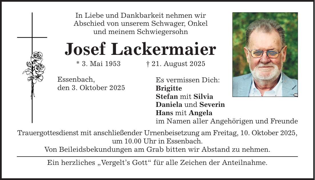 In Liebe und Dankbarkeit nehmen wir Abschied von unserem Schwager, Onkel und meinem Schwiegersohn Josef Lackermaier * 3. Mai 1953 _ 21. August 2025 Essenbach, den 3. Oktober 2025 Es vermissen Dich: Brigitte Stefan mit Silvia Daniela und Severin Hans mit Angela im Namen aller Angehörigen und Freunde Trauergottesdienst mit anschließender Urnenbeisetzung am Freitag, 10. Oktober 2025, um 10.00 Uhr in Essenbach. Von Beileidsbekundungen am Grab bitten wir Abstand zu nehmen. Ein herzliches 