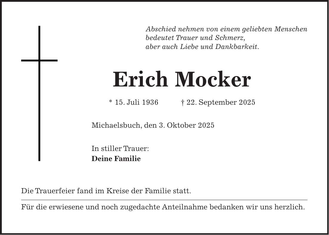 Abschied nehmen von einem geliebten Menschen bedeutet Trauer und Schmerz, aber auch Liebe und Dankbarkeit. Erich Mocker * 15. Juli 1936 + 22. September 2025 Michaelsbuch, den 3. Oktober 2025 In stiller Trauer: Deine Familie Die Trauerfeier fand im Kreise der Familie statt. Für die erwiesene und noch zugedachte Anteilnahme bedanken wir uns herzlich.