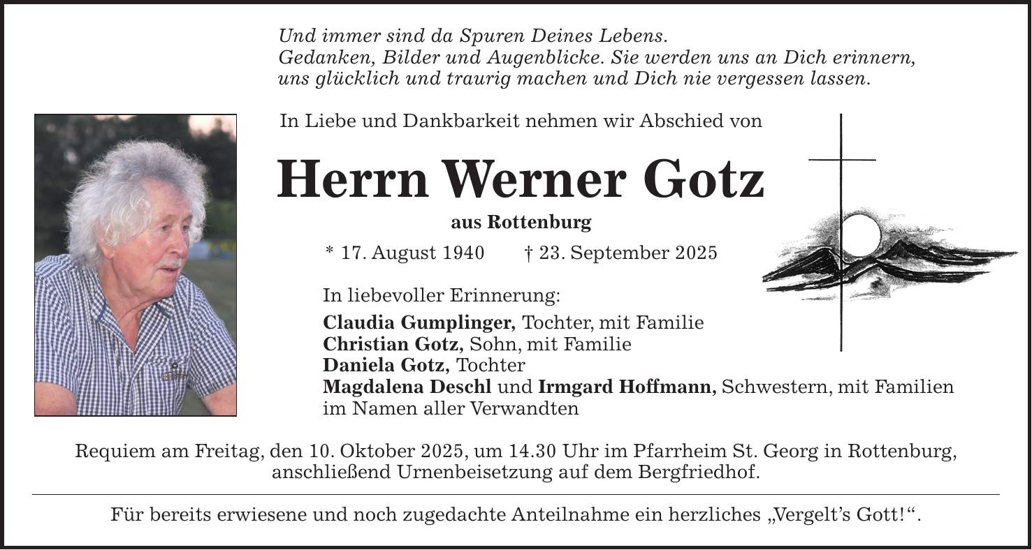 Und immer sind da Spuren Deines Lebens. Gedanken, Bilder und Augenblicke. Sie werden uns an Dich erinnern, uns glücklich und traurig machen und Dich nie vergessen lassen. In Liebe und Dankbarkeit nehmen wir Abschied von Herrn Werner Gotz aus Rottenburg * 17. August 1940 + 23. September 2025 In liebevoller Erinnerung: Claudia Gumplinger, Tochter, mit Familie Christian Gotz, Sohn, mit Familie Daniela Gotz, Tochter Magdalena Deschl und Irmgard Hoffmann, Schwestern, mit Familien im Namen aller Verwandten Requiem am Freitag, den 10. Oktober 2025, um 14.30 Uhr im Pfarrheim St. Georg in Rottenburg, anschließend Urnenbeisetzung auf dem Bergfriedhof. Für bereits erwiesene und noch zugedachte Anteilnahme ein herzliches 'Vergelt's Gott!'.