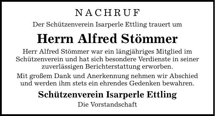 Nachruf Der Schützenverein Isarperle Ettling trauert um Herrn Alfred Stömmer Herr Alfred Stömmer war ein längjähriges Mitglied im Schützenverein und hat sich besondere Verdienste in seiner zuverlässigen Berichterstattung erworben. Mit großem Dank und Anerkennung nehmen wir Abschied und werden ihm stets ein ehrendes Gedenken bewahren. Schützenverein Isarperle Ettling Die Vorstandschaft