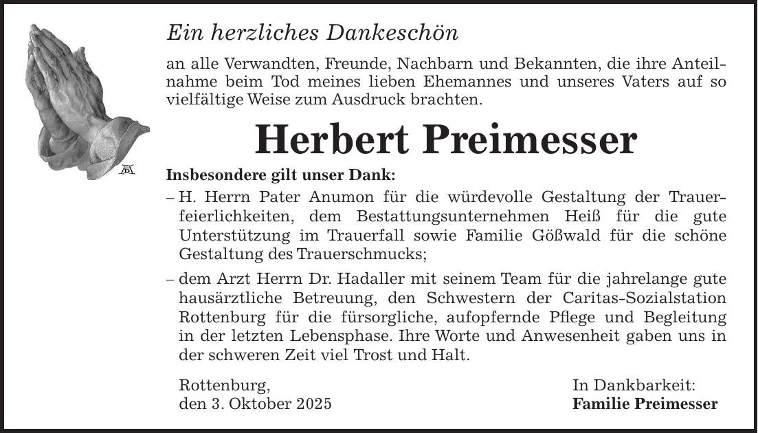 Ein herzliches Dankeschön an alle Verwandten, Freunde, Nachbarn und Bekannten, die ihre Anteilnahme beim Tod meines lieben Ehemannes und unseres Vaters auf so vielfältige Weise zum Ausdruck brachten. Herbert Preimesser Insbesondere gilt unser Dank: - H. Herrn Pater Anumon für die würdevolle Gestaltung der Trauer- feierlichkeiten, dem Bestattungsunternehmen Heiß für die gute Unterstützung im Trauerfall sowie Familie Gößwald für die schöne Gestaltung des Trauerschmucks; - dem Arzt Herrn Dr. Hadaller mit seinem Team für die jahrelange gute hausärztliche Betreuung, den Schwestern der Caritas-Sozialstation Rottenburg für die fürsorgliche, aufopfernde Pflege und Begleitung in der letzten Lebensphase. Ihre Worte und Anwesenheit gaben uns in der schweren Zeit viel Trost und Halt. Rottenburg, In Dankbarkeit: den 3. Oktober 2025 Familie Preimesser