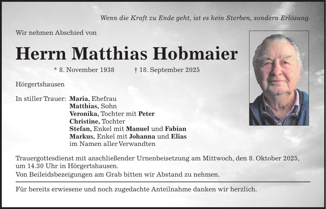 Wenn die Kraft zu Ende geht, ist es kein Sterben, sondern Erlösung. Wir nehmen Abschied von Herrn Matthias Hobmaier * 8. November 1938 + 18. September 2025 Hörgertshausen In stiller Trauer: Maria, Ehefrau Matthias, Sohn Veronika, Tochter mit Peter Christine, Tochter Stefan, Enkel mit Manuel und Fabian Markus, Enkel mit Johanna und Elias im Namen aller Verwandten Trauergottesdienst mit anschließender Urnenbeisetzung am Mittwoch, den 8. Oktober 2025, um 14.30 Uhr in Hörgertshausen. Von Beileidsbezeigungen am Grab bitten wir Abstand zu nehmen. Für bereits erwiesene und noch zugedachte Anteilnahme danken wir herzlich. 