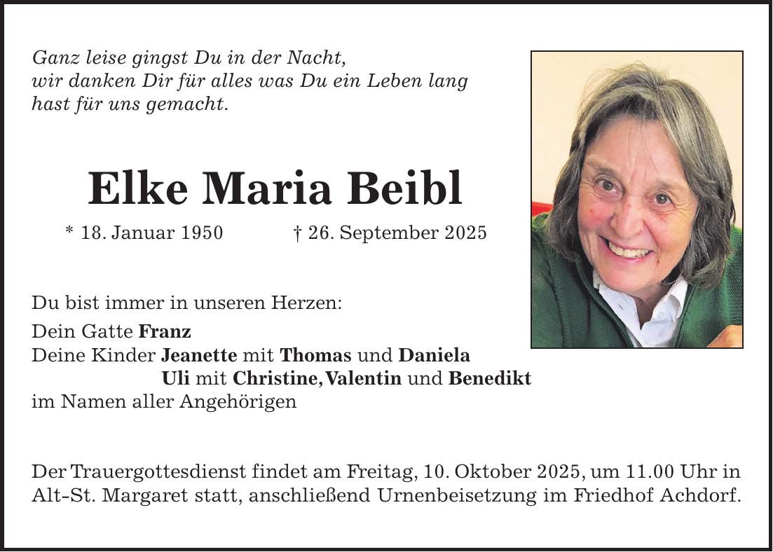 Ganz leise gingst Du in der Nacht, wir danken Dir für alles was Du ein Leben lang hast für uns gemacht. Elke Maria Beibl * 18. Januar 1950 + 26. September 2025 Du bist immer in unseren Herzen: Dein Gatte Franz Deine Kinder Jeanette mit Thomas und Daniela Uli mit Christine, Valentin und Benedikt im Namen aller Angehörigen Der Trauergottesdienst findet am Freitag, 10. Oktober 2025, um 11.00 Uhr in Alt-St. Margaret statt, anschließend Urnenbeisetzung im Friedhof Achdorf.
