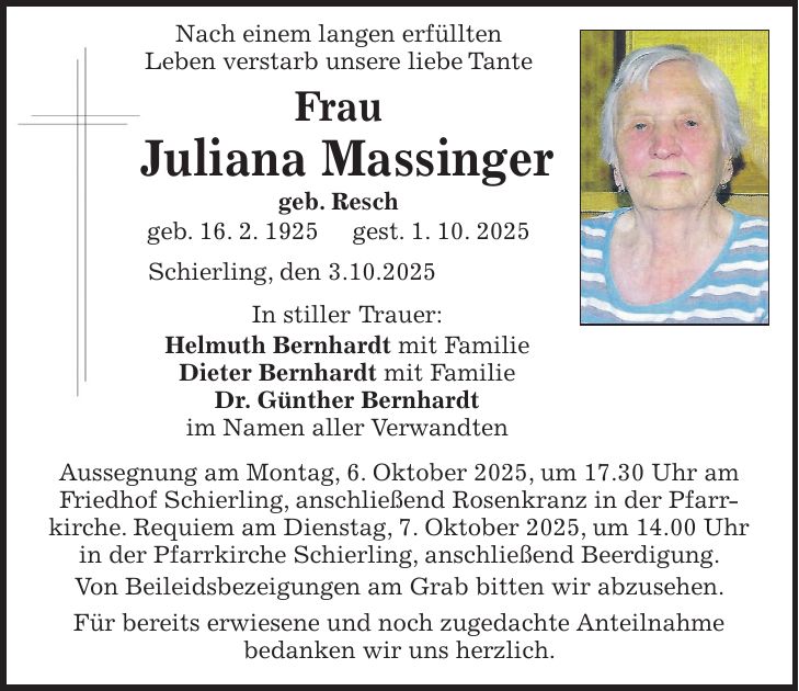  Nach einem langen erfüllten Leben verstarb unsere liebe Tante Frau Juliana Massinger geb. Resch geb. 16. 2. 1925 gest. 1. 10. 2025 Schierling, den 3.10.2025 In stiller Trauer: Helmuth Bernhardt mit Familie Dieter Bernhardt mit Familie Dr. Günther Bernhardt im Namen aller Verwandten Aussegnung am Montag, 6. Oktober 2025, um 17.30 Uhr am Friedhof Schierling, anschließend Rosenkranz in der Pfarr­kirche. Requiem am Dienstag, 7. Oktober 2025, um 14.00 Uhr in der Pfarrkirche Schierling, anschließend Beerdigung. Von Beileidsbezeigungen am Grab bitten wir abzusehen. Für bereits erwiesene und noch zugedachte Anteilnahme bedanken wir uns herzlich.