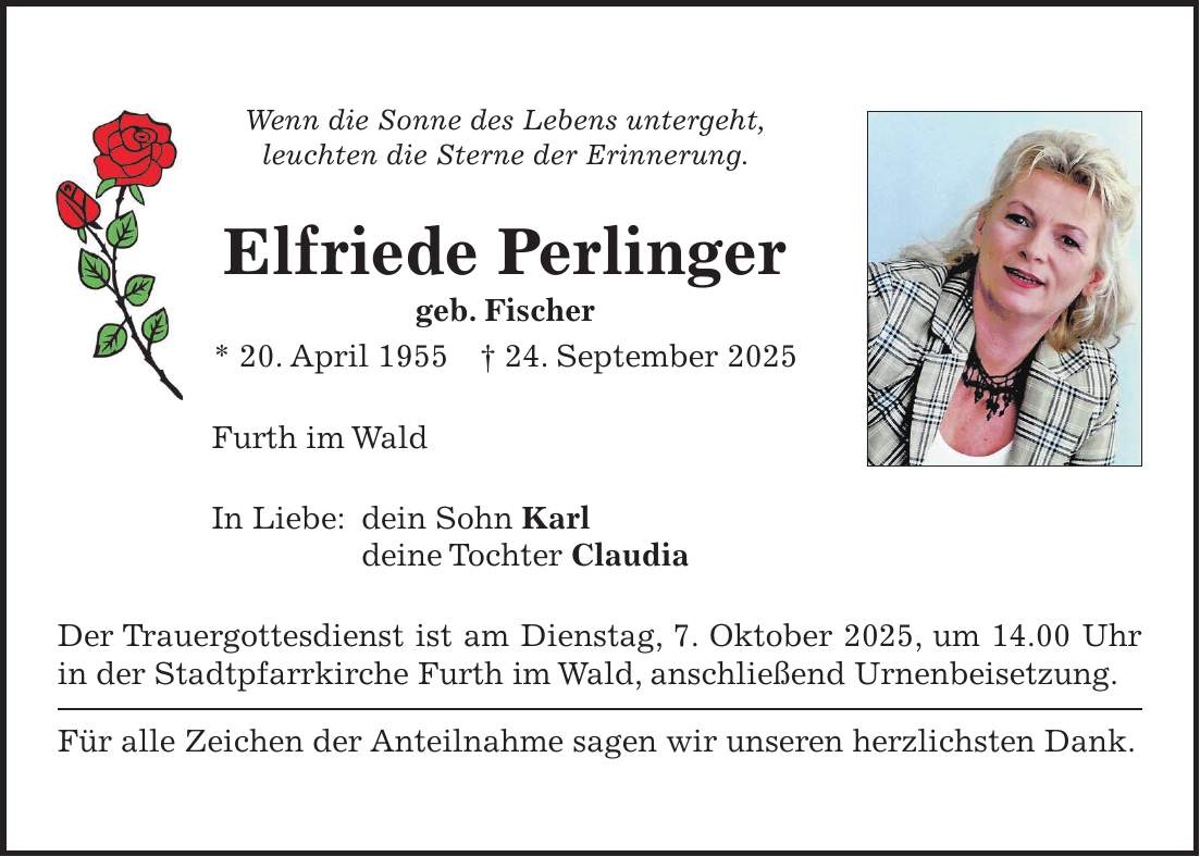Wenn die Sonne des Lebens untergeht, leuchten die Sterne der Erinnerung. Elfriede Perlinger geb. Fischer * 20. April 1955 + 24. September 2025 Furth im Wald In Liebe: dein Sohn Karl deine Tochter Claudia Der Trauergottesdienst ist am Dienstag, 7. Oktober 2025, um 14.00 Uhr in der Stadtpfarrkirche Furth im Wald, anschließend Urnenbeisetzung. Für alle Zeichen der Anteilnahme sagen wir unseren herzlichsten Dank.