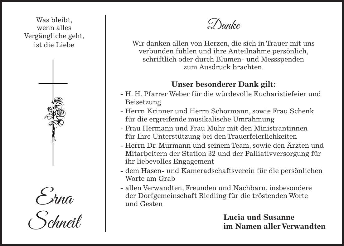 Was bleibt, wenn alles Vergängliche geht, ist die Liebe Erna Schneil Danke Wir danken allen von Herzen, die sich in Trauer mit uns verbunden fühlen und ihre Anteilnahme persönlich, schriftlich oder durch Blumen- und Messspenden zum Ausdruck brachten. Unser besonderer Dank gilt: - H. H. Pfarrer Weber für die würdevolle Eucharistiefeier und Beisetzung - Herrn Krinner und Herrn Schormann, sowie Frau Schenk für die ergreifende musikalische Umrahmung - Frau Hermann und Frau Muhr mit den Ministrantinnen für Ihre Unterstützung bei den Trauerfeierlichkeiten - Herrn Dr. Murmann und seinem Team, sowie den Ärzten und Mitarbeitern der Station 32 und der Palliativversorgung für ihr liebevolles Engagement - dem Hasen- und Kameradschaftsverein für die persönlichen Worte am Grab - allen Verwandten, Freunden und Nachbarn, insbesondere der Dorfgemeinschaft Riedling für die tröstenden Worte und Gesten Lucia und Susanne im Namen aller Verwandten 