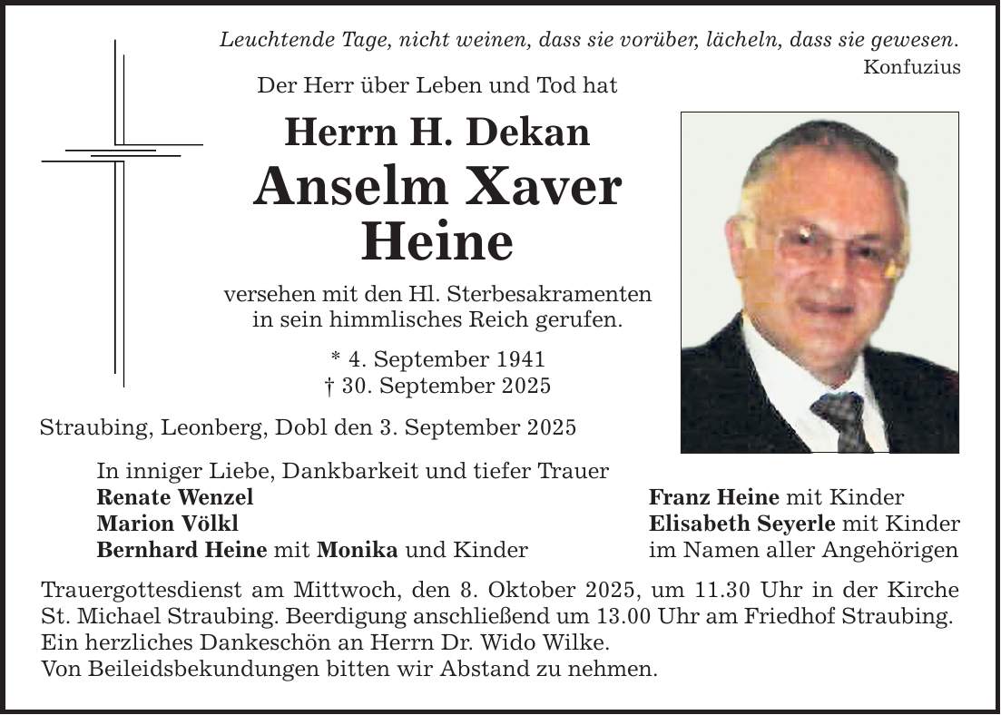 Leuchtende Tage, nicht weinen, dass sie vorüber, lächeln, dass sie gewesen. Konfuzius Der Herr über Leben und Tod hat Herrn H. Dekan Anselm Xaver Heine versehen mit den Hl. Sterbesakramenten in sein himmlisches Reich gerufen. * 4. September 1941 _ 30. September 2025 Straubing, Leonberg, Dobl den 3. September 2025 In inniger Liebe, Dankbarkeit und tiefer Trauer Renate Wenzel Marion Völkl Bernhard Heine mit Monika und Kinder Trauergottesdienst am Mittwoch, den 8. Oktober 2025, um 11.30 Uhr in der Kirche St. Michael Straubing. Beerdigung anschließend um 13.00 Uhr am Friedhof Straubing. Ein herzliches Dankeschön an Herrn Dr. Wido Wilke. Von Beileidsbekundungen bitten wir Abstand zu nehmen. Franz Heine mit Kinder Elisabeth Seyerle mit Kinder im Namen aller Angehörigen