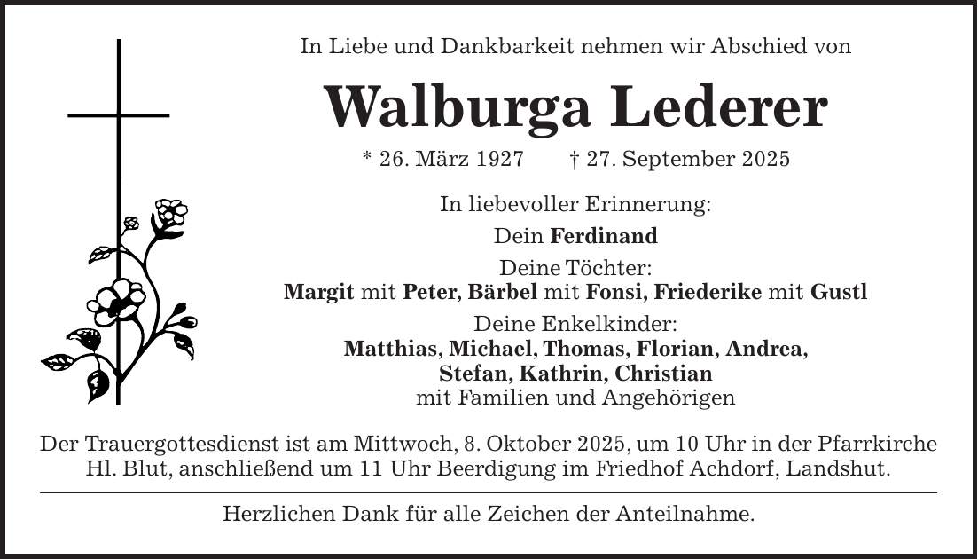 In Liebe und Dankbarkeit nehmen wir Abschied von Walburga Lederer * 26. März 1927 + 27. September 2025 In liebevoller Erinnerung: Dein Ferdinand Deine Töchter: Margit mit Peter, Bärbel mit Fonsi, Friederike mit Gustl Deine Enkelkinder: Matthias, Michael, Thomas, Florian, Andrea, Stefan, Kathrin, Christian mit Familien und Angehörigen Der Trauergottesdienst ist am Mittwoch, 8. Oktober 2025, um 10 Uhr in der Pfarrkirche Hl. Blut, anschließend um 11 Uhr Beerdigung im Friedhof Achdorf, Landshut. Herzlichen Dank für alle Zeichen der Anteilnahme.