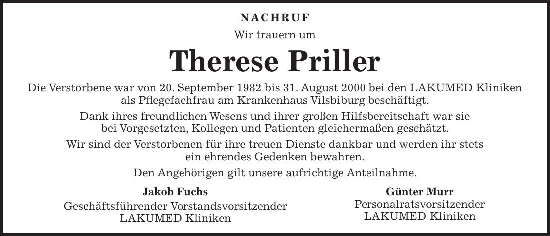  Nachruf Wir trauern um Therese Priller Die Verstorbene war von 20. September 1982 bis 31. August 2000 bei den LAKUMED Kliniken als Pflegefachfrau am Krankenhaus Vilsbiburg beschäftigt. Dank ihres freundlichen Wesens und ihrer großen Hilfsbereitschaft war sie bei Vorgesetzten, Kollegen und Patienten gleichermaßen geschätzt. Wir sind der Verstorbenen für ihre treuen Dienste dankbar und werden ihr stets ein ehrendes Gedenken bewahren. Den Angehörigen gilt unsere aufrichtige Anteilnahme.Jakob Fuchs Geschäftsführender Vorstandsvorsitzender LAKUMED Kliniken Günter Murr Personalratsvorsitzender LAKUMED Kliniken 