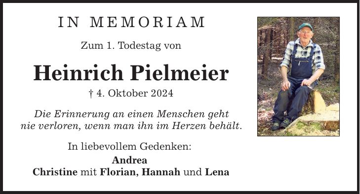 In Memoriam Zum 1. Todestag von Heinrich Pielmeier _ 4. Oktober 2024 Die Erinnerung an einen Menschen geht nie verloren, wenn man ihn im Herzen behält. In liebevollem Gedenken: Andrea Christine mit Florian, Hannah und Lena