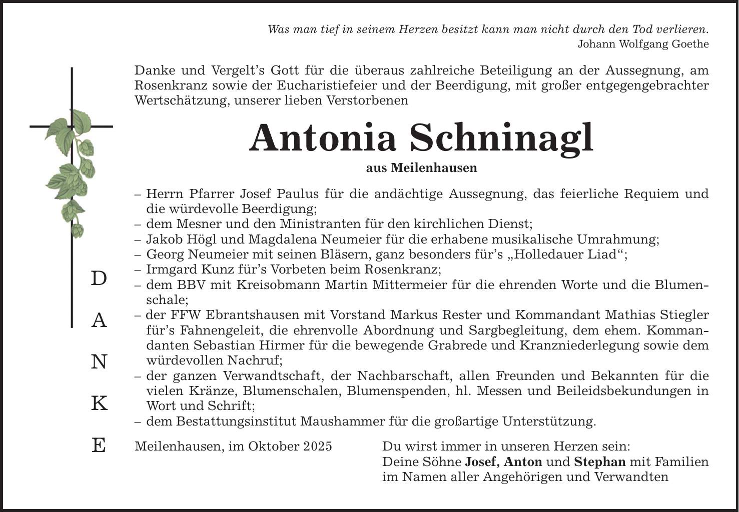 D A N K E Was man tief in seinem Herzen besitzt kann man nicht durch den Tod verlieren. Johann Wolfgang Goethe Danke und Vergelt's Gott für die überaus zahlreiche Beteiligung an der Aussegnung, am Rosenkranz sowie der Eucharistiefeier und der Beerdigung, mit großer entgegengebrachter Wertschätzung, unserer lieben Verstorbenen Antonia Schninagl aus Meilenhausen - Herrn Pfarrer Josef Paulus für die andächtige Aussegnung, das feierliche Requiem und die würdevolle Beerdigung; - dem Mesner und den Ministranten für den kirchlichen Dienst; - Jakob Högl und Magdalena Neumeier für die erhabene musikalische Umrahmung; - Georg Neumeier mit seinen Bläsern, ganz besonders für's 