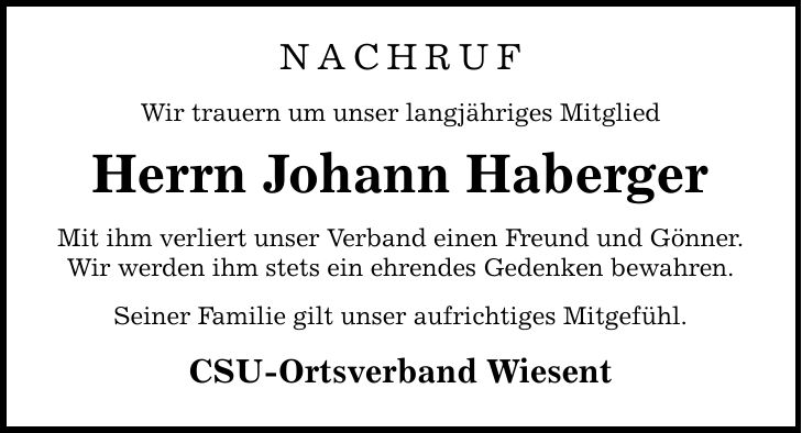 nachrufWir trauern um unser langjähriges MitgliedHerrn Johann HabergerMit ihm verliert unser Verband einen Freund und Gönner.Wir werden ihm stets ein ehrendes Gedenken bewahren.Seiner Familie gilt unser aufrichtiges Mitgefühl.CSU-Ortsverband Wiesent