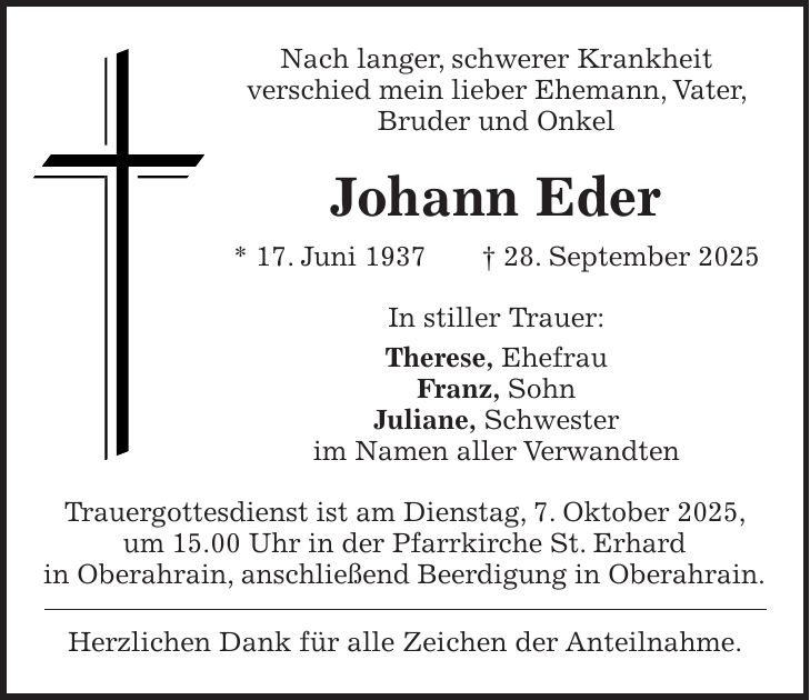 Nach langer, schwerer Krankheit verschied mein lieber Ehemann, Vater, Bruder und Onkel Johann Eder * 17. Juni 1937 + 28. September 2025 In stiller Trauer: Therese, Ehefrau Franz, Sohn Juliane, Schwester im Namen aller Verwandten Trauergottesdienst ist am Dienstag, 7. Oktober 2025, um 15.00 Uhr in der Pfarrkirche St. Erhard in Oberahrain, anschließend Beerdigung in Oberahrain. Herzlichen Dank für alle Zeichen der Anteilnahme.