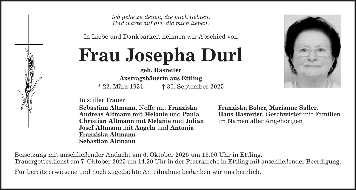 Ich gehe zu denen, die mich liebten. Und warte auf die, die mich lieben. In Liebe und Dankbarkeit nehmen wir Abschied von Frau Josepha Durl geb. Hasreiter Austragsbäuerin aus Ettling * 22. März 1931 + 30. September 2025 In stiller Trauer: Sebastian Altmann, Neffe mit Franziska Franziska Boher, Marianne Saller, Andreas Altmann mit Melanie und Paula Hans Hasreiter, Geschwister mit Familien Christian Altmann mit Melanie und Julian im Namen aller Angehörigen Josef Altmann mit Angela und Antonia Franziska Altmann Sebastian Altmann Beisetzung mit anschließender Andacht am 6. Oktober 2025 um 18.00 Uhr in Ettling. Trauergottesdienst am 7. Oktober 2025 um 14.30 Uhr in der Pfarrkirche in Ettling mit anschließender Beerdigung. Für bereits erwiesene und noch zugedachte Anteilnahme bedanken wir uns herzlich.