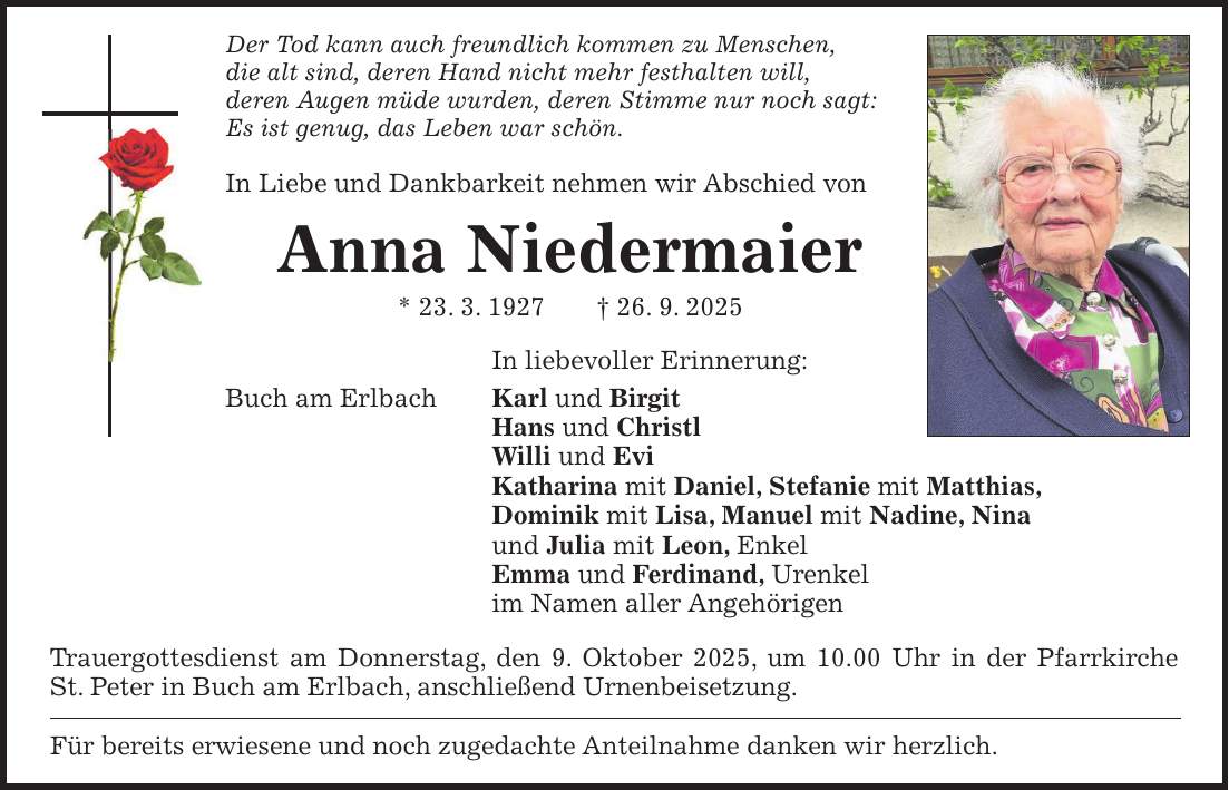 Der Tod kann auch freundlich kommen zu Menschen, die alt sind, deren Hand nicht mehr festhalten will, deren Augen müde wurden, deren Stimme nur noch sagt: Es ist genug, das Leben war schön. In Liebe und Dankbarkeit nehmen wir Abschied von Anna Niedermaier * 23. 3. 1927 + 26. 9. 2025 In liebevoller Erinnerung: Buch am Erlbach Karl und Birgit Hans und Christl Willi und Evi Katharina mit Daniel, Stefanie mit Matthias, Dominik mit Lisa, Manuel mit Nadine, Nina und Julia mit Leon, Enkel Emma und Ferdinand, Urenkel im Namen aller Angehörigen Trauergottesdienst am Donnerstag, den 9. Oktober 2025, um 10.00 Uhr in der Pfarrkirche St. Peter in Buch am Erlbach, anschließend Urnenbeisetzung. Für bereits erwiesene und noch zugedachte Anteilnahme danken wir herzlich.