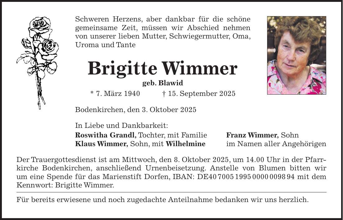Schweren Herzens, aber dankbar für die schöne gemeinsame Zeit, müssen wir Abschied nehmen von unserer lieben Mutter, Schwiegermutter, Oma, Uroma und Tante Brigitte Wimmer geb. Blawid * 7. März 1940 + 15. September 2025 Bodenkirchen, den 3. Oktober 2025 In Liebe und Dankbarkeit: Roswitha Grandl, Tochter, mit Familie Franz Wimmer, Sohn Klaus Wimmer, Sohn, mit Wilhelmine im Namen aller Angehörigen Der Trauergottesdienst ist am Mittwoch, den 8. Oktober 2025, um 14.00 Uhr in der Pfarrkirche Bodenkirchen, anschließend Urnenbeisetzung. Anstelle von Blumen bitten wir um eine Spende für das Marienstift Dorfen, IBAN: DE*** mit dem Kennwort: Brigitte Wimmer. Für bereits erwiesene und noch zugedachte Anteilnahme bedanken wir uns herzlich.