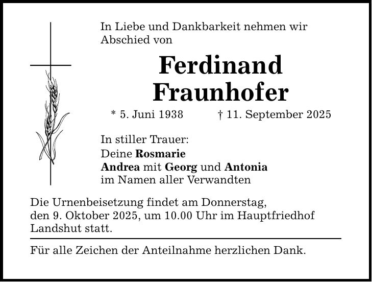 In Liebe und Dankbarkeit nehmen wir Abschied von Ferdinand Fraunhofer * 5. Juni 1938 _ 11. September 2025 In stiller Trauer: Deine Rosmarie Andrea mit Georg und Antonia im Namen aller Verwandten Die Urnenbeisetzung findet am Donnerstag, den 9. Oktober 2025, um 10.00 Uhr im Hauptfriedhof Landshut statt. Für alle Zeichen der Anteilnahme herzlichen Dank.