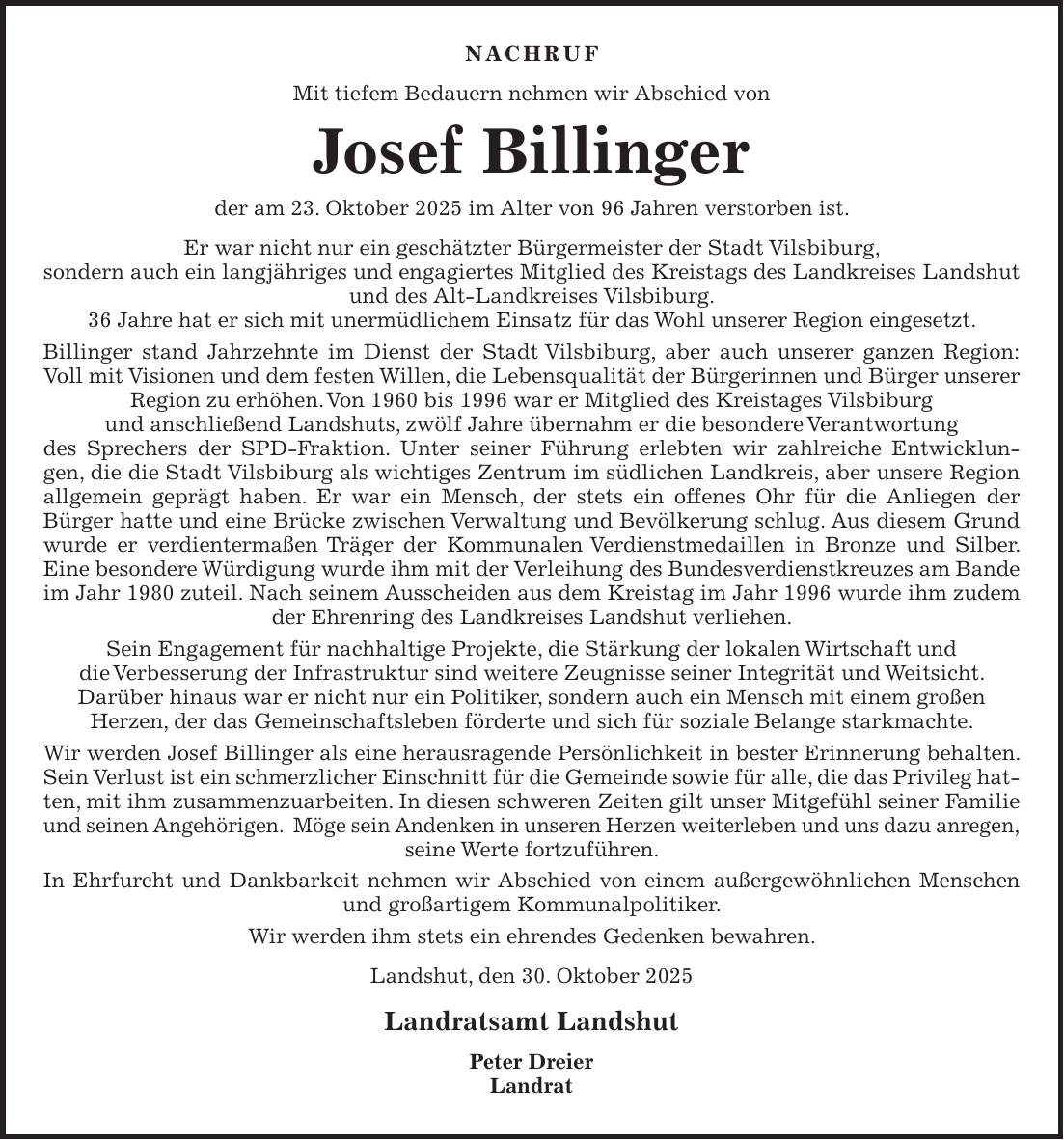 Nachruf Mit tiefem Bedauern nehmen wir Abschied von Josef Billinger der am 23. Oktober 2025 im Alter von 96 Jahren verstorben ist. Er war nicht nur ein geschätzter Bürgermeister der Stadt Vilsbiburg, sondern auch ein langjähriges und engagiertes Mitglied des Kreistags des Landkreises Landshut und des Alt-Landkreises Vilsbiburg. 36 Jahre hat er sich mit unermüdlichem Einsatz für das Wohl unserer Region eingesetzt. Billinger stand Jahrzehnte im Dienst der Stadt Vilsbiburg, aber auch unserer ganzen Region: Voll mit Visionen und dem festen Willen, die Lebensqualität der Bürgerinnen und Bürger unserer Region zu erhöhen. Von 1960 bis 1996 war er Mitglied des Kreistages Vilsbiburg und anschließend Landshuts, zwölf Jahre übernahm er die besondere Verantwortung des Sprechers der SPD-Fraktion. Unter seiner Führung erlebten wir zahlreiche Entwicklungen, die die Stadt Vilsbiburg als wichtiges Zentrum im südlichen Landkreis, aber unsere Region allgemein geprägt haben. Er war ein Mensch, der stets ein offenes Ohr für die Anliegen der Bürger hatte und eine Brücke zwischen Verwaltung und Bevölkerung schlug. Aus diesem Grund wurde er verdientermaßen Träger der Kommunalen Verdienstmedaillen in Bronze und Silber. Eine besondere Würdigung wurde ihm mit der Verleihung des Bundesverdienstkreuzes am Bande im Jahr 1980 zuteil. Nach seinem Ausscheiden aus dem Kreistag im Jahr 1996 wurde ihm zudem der Ehrenring des Landkreises Landshut verliehen. Sein Engagement für nachhaltige Projekte, die Stärkung der lokalen Wirtschaft und die Verbesserung der Infrastruktur sind weitere Zeugnisse seiner Integrität und Weitsicht. Darüber hinaus war er nicht nur ein Politiker, sondern auch ein Mensch mit einem großen Herzen, der das Gemeinschaftsleben förderte und sich für soziale Belange starkmachte. Wir werden Josef Billinger als eine herausragende Persönlichkeit in bester Erinnerung behalten. Sein Verlust ist ein schmerzlicher Einschnitt für die Gemeinde sowie für alle, die das Privileg hat-ten, mit ihm zusammenzuarbeiten. In diesen schweren Ze