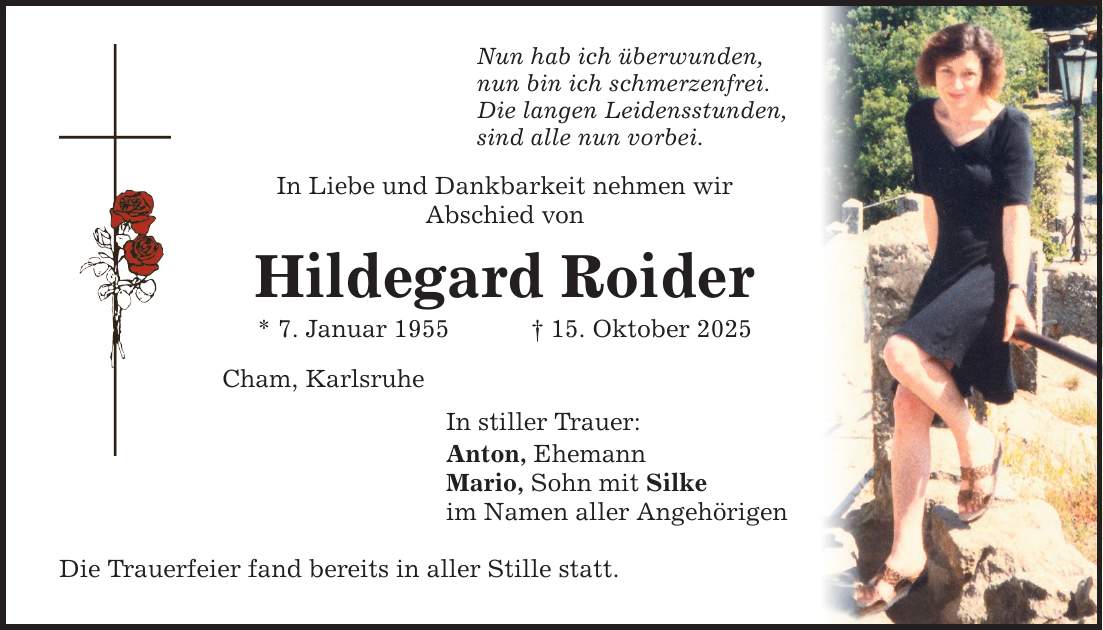 Nun hab ich überwunden, nun bin ich schmerzenfrei. Die langen Leidensstunden, sind alle nun vorbei. In Liebe und Dankbarkeit nehmen wir Abschied von Hildegard Roider * 7. Januar 1955 _ 15. Oktober 2025 Cham, Karlsruhe In stiller Trauer: Anton, Ehemann Mario, Sohn mit Silke im Namen aller Angehörigen Die Trauerfeier fand bereits in aller Stille statt.