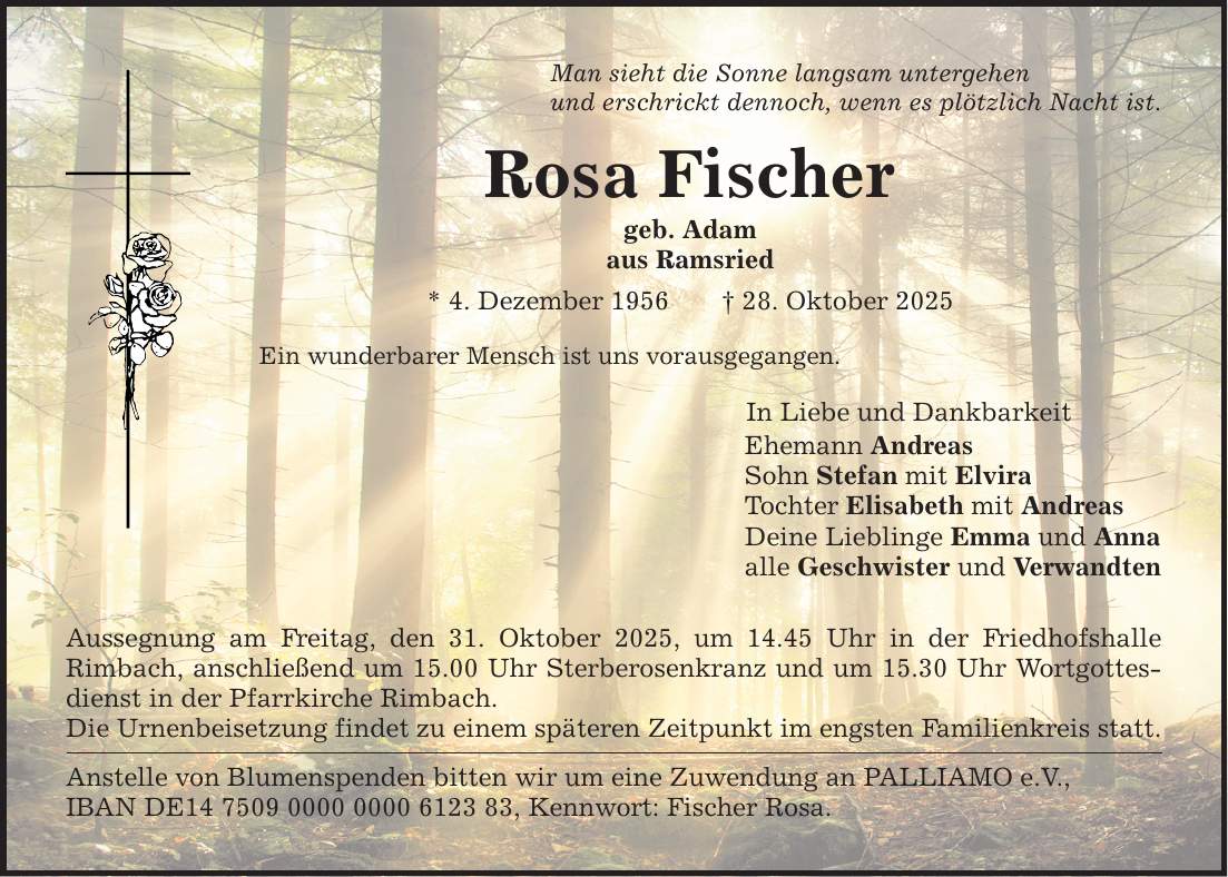 Man sieht die Sonne langsam untergehen und erschrickt dennoch, wenn es plötzlich Nacht ist. Rosa Fischer geb. Adam aus Ramsried * 4. Dezember 1956 _ 28. Oktober 2025 Ein wunderbarer Mensch ist uns vorausgegangen. Aussegnung am Freitag, den 31. Oktober 2025, um 14.45 Uhr in der Friedhofshalle ­Rimbach, anschließend um 15.00 Uhr Sterberosenkranz und um 15.30 Uhr Wortgottesdienst in der Pfarrkirche Rimbach. Die Urnenbeisetzung findet zu einem späteren Zeitpunkt im engsten Familienkreis statt. Anstelle von Blumenspenden bitten wir um eine Zuwendung an PALLIAMO e.V., IBAN DE***, Kennwort: Fischer Rosa. In Liebe und Dankbarkeit Ehemann Andreas Sohn Stefan mit Elvira Tochter Elisabeth mit Andreas Deine Lieblinge Emma und Anna alle Geschwister und Verwandten