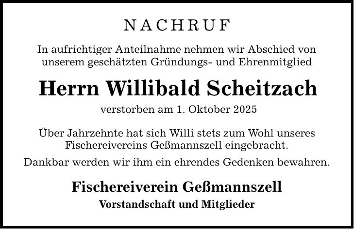 nachrufIn aufrichtiger Anteilnahme nehmen wir Abschied vonunserem geschätzten Gründungs- und EhrenmitgliedHerrn Willibald Scheitzachverstorben am 1. Oktober 2025Über Jahrzehnte hat sich Willi stets zum Wohl unseresFischereivereins Geßmannszell eingebracht.Dankbar werden wir ihm ein ehrendes Gedenken bewahren.Fischereiverein GeßmannszellVorstandschaft und Mitglieder