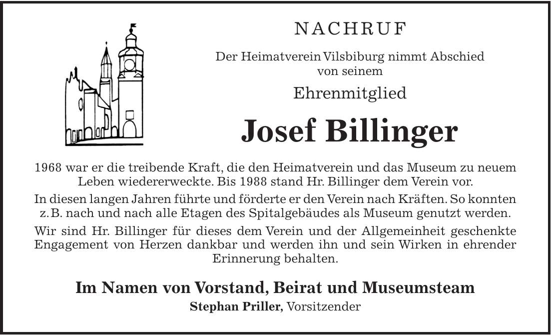  NACHRUF Der Heimatverein Vilsbiburg nimmt Abschied von seinem Ehrenmitglied Josef Billinger 1968 war er die treibende Kraft, die den Heimatverein und das Museum zu neuem Leben wiedererweckte. Bis 1988 stand Hr. Billinger dem Verein vor. In diesen langen Jahren führte und förderte er den Verein nach Kräften. So konnten z.B. nach und nach alle Etagen des Spitalgebäudes als Museum genutzt werden. Wir sind Hr. Billinger für dieses dem Verein und der Allgemeinheit geschenkte Engagement von Herzen dankbar und werden ihn und sein Wirken in ehrender Erinnerung behalten. Im Namen von Vorstand, Beirat und Museumsteam Stephan Priller, Vorsitzender