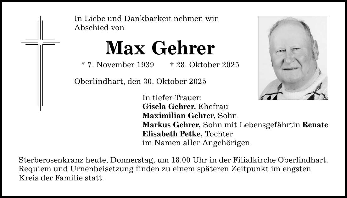 In Liebe und Dankbarkeit nehmen wir Abschied von Max Gehrer * 7. November 1939 _ 28. Oktober 2025 Oberlindhart, den 30. Oktober 2025 In tiefer Trauer: Gisela Gehrer, Ehefrau Maximilian Gehrer, Sohn Markus Gehrer, Sohn mit Lebensgefährtin Renate Elisabeth Petke, Tochter im Namen aller Angehörigen Sterberosenkranz heute, Donnerstag, um 18.00 Uhr in der Filialkirche Oberlindhart. Requiem und Urnenbeisetzung finden zu einem späteren Zeitpunkt im engsten Kreis der Familie statt.
