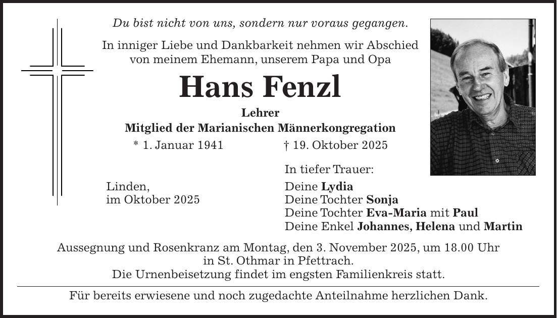 Du bist nicht von uns, sondern nur voraus gegangen. In inniger Liebe und Dankbarkeit nehmen wir Abschied von meinem Ehemann, unserem Papa und Opa Hans Fenzl Lehrer Mitglied der Marianischen Männerkongregation * 1. Januar 1941 + 19. Oktober 2025 In tiefer Trauer: Linden, Deine Lydia im Oktober 2025 Deine Tochter Sonja Deine Tochter Eva-Maria mit Paul Deine Enkel Johannes, Helena und Martin Aussegnung und Rosenkranz am Montag, den 3. November 2025, um 18.00 Uhr in St. Othmar in Pfettrach. Die Urnenbeisetzung findet im engsten Familienkreis statt. Für bereits erwiesene und noch zugedachte Anteilnahme herzlichen Dank.