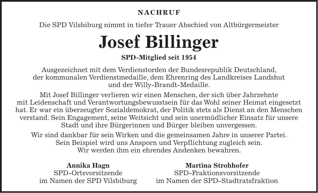 NACHRUF Die SPD Vilsbiburg nimmt in tiefer Trauer Abschied von Altbürgermeister Josef Billinger SPD-Mitglied seit 1954 Ausgezeichnet mit dem Verdienstorden der Bundesrepublik Deutschland, der kommunalen Verdienstmedaille, dem Ehrenring des Landkreises Landshut und der Willy-Brandt-Medaille. Mit Josef Billinger verlieren wir einen Menschen, der sich über Jahrzehnte mit Leidenschaft und Verantwortungsbewusstsein für das Wohl seiner Heimat eingesetzt hat. Er war ein überzeugter Sozialdemokrat, der Politik stets als Dienst an den Menschen verstand. Sein Engagement, seine Weitsicht und sein unermüdlicher Einsatz für unsere Stadt und ihre Bürgerinnen und Bürger bleiben unvergessen. Wir sind dankbar für sein Wirken und die gemeinsamen Jahre in unserer Partei. Sein Beispiel wird uns Ansporn und Verpflichtung zugleich sein. Wir werden ihm ein ehrendes Andenken bewahren. Annika Hagn Martina Strohhofer SPD-Ortsvorsitzende SPD-Fraktionsvorsitzende im Namen der SPD Vilsbiburg im Namen der SPD-Stadtratsfraktion