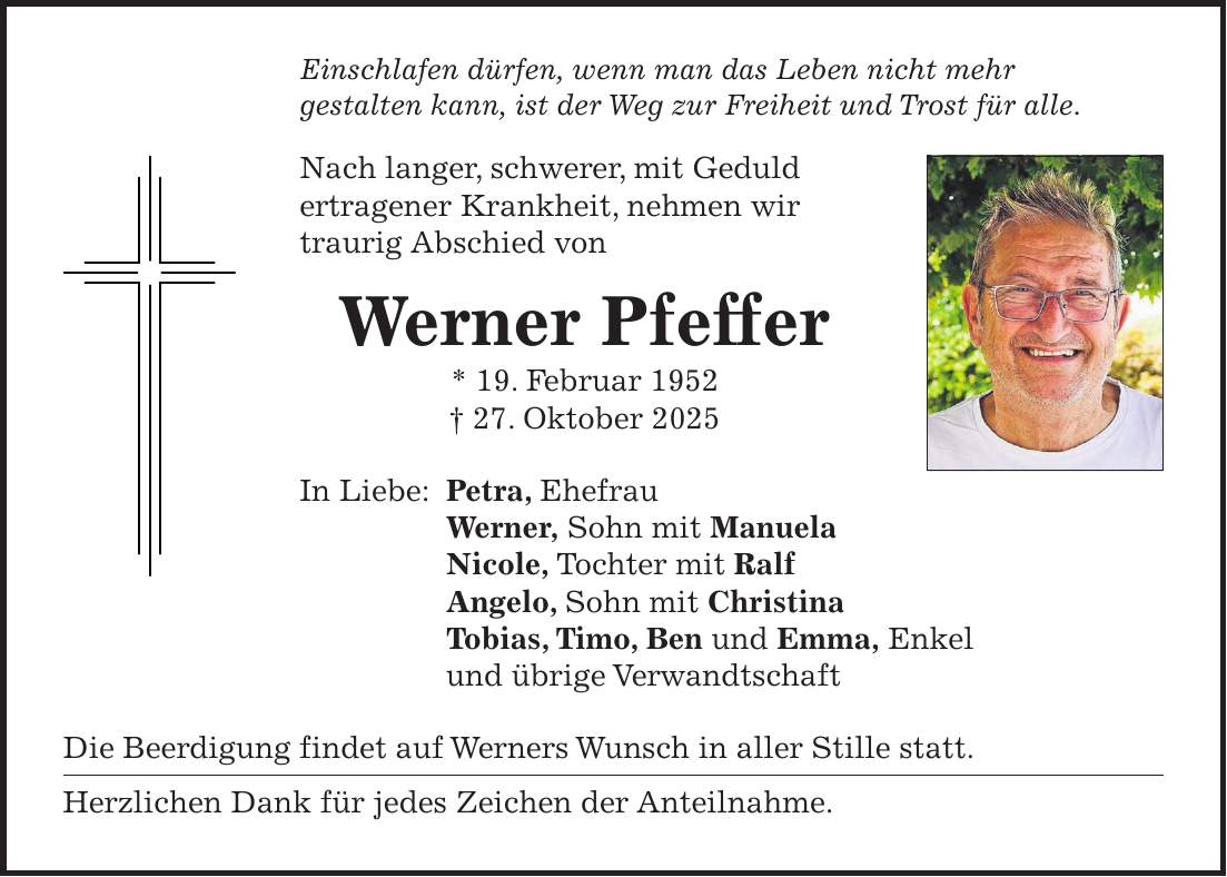 Einschlafen dürfen, wenn man das Leben nicht mehr gestalten kann, ist der Weg zur Freiheit und Trost für alle. Nach langer, schwerer, mit Geduld ertragener Krankheit, nehmen wir traurig Abschied von Werner Pfeffer * 19. Februar 1952 + 27. Oktober 2025 In Liebe: Petra, Ehefrau Werner, Sohn mit Manuela Nicole, Tochter mit Ralf Angelo, Sohn mit Christina Tobias, Timo, Ben und Emma, Enkel und übrige Verwandtschaft Die Beerdigung findet auf Werners Wunsch in aller Stille statt. Herzlichen Dank für jedes Zeichen der Anteilnahme.