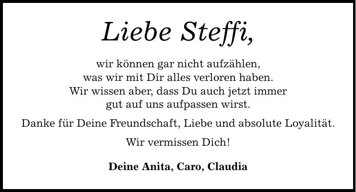 Liebe Steffi, wir können gar nicht aufzählen, was wir mit Dir alles verloren haben. Wir wissen aber, dass Du auch jetzt immer gut auf uns aufpassen wirst. Danke für Deine Freundschaft, Liebe und absolute Loyalität. Wir vermissen Dich! Deine Anita, Caro, Claudia
