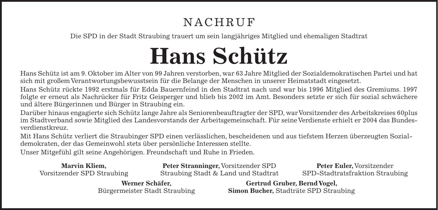 Nachruf Die SPD in der Stadt Straubing trauert um sein langjähriges Mitglied und ehemaligen Stadtrat Hans Schütz Hans Schütz ist am 9. Oktober im Alter von 99 Jahren verstorben, war 63 Jahre Mitglied der Sozialdemokratischen Partei und hat sich mit großem Verantwortungsbewusstsein für die Belange der Menschen in unserer Heimatstadt eingesetzt. Hans Schütz rückte 1992 erstmals für Edda Bauernfeind in den Stadtrat nach und war bis 1996 Mitglied des Gremiums. 1997 folgte er erneut als Nachrücker für Fritz Geisperger und blieb bis 2002 im Amt. Besonders setzte er sich für sozial schwächere und ältere Bürgerinnen und Bürger in Straubing ein. Darüber hinaus engagierte sich Schütz lange Jahre als Seniorenbeauftragter der SPD, war Vorsitzender des Arbeitskreises 60plus im Stadtverband sowie Mitglied des Landesvorstands der Arbeitsgemeinschaft. Für seine Verdienste erhielt er 2004 das Bundesverdienstkreuz. Mit Hans Schütz verliert die Straubinger SPD einen verlässlichen, bescheidenen und aus tiefstem Herzen überzeugten Sozialdemokraten, der das Gemeinwohl stets über persönliche Interessen stellte. Unser Mitgefühl gilt seine Angehörigen. Freundschaft und Ruhe in Frieden.Marvin Kliem, Vorsitzender SPD Straubing Peter Stranninger, Vorsitzender SPD Straubing Stadt & Land und Stadtrat Peter Euler, Vorsitzender SPD-Stadtratsfraktion StraubingWerner Schäfer, Bürgermeister Stadt Straubing Gertrud Gruber, Bernd Vogel, Simon Bucher, Stadträte SPD Straubing