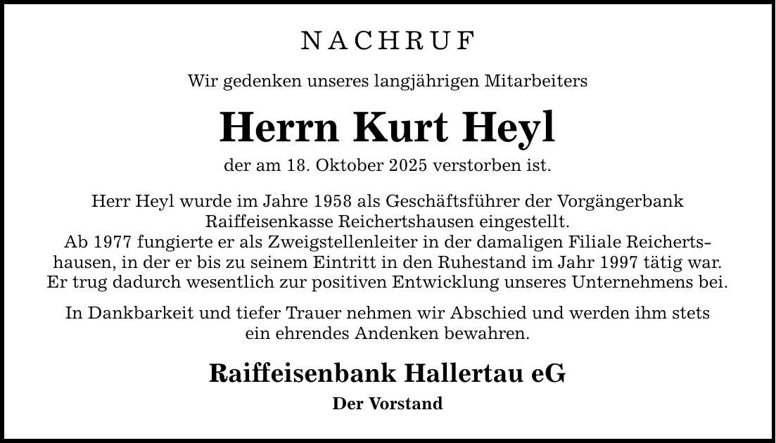NACHRUF Wir gedenken unseres langjährigen Mitarbeiters Herrn Kurt Heyl der am 18. Oktober 2025 verstorben ist. Herr Heyl wurde im Jahre 1958 als Geschäftsführer der Vorgängerbank Raiffeisenkasse Reichertshausen eingestellt. Ab 1977 fungierte er als Zweigstellenleiter in der damaligen Filiale Reicherts­hausen, in der er bis zu seinem Eintritt in den Ruhestand im Jahr 1997 tätig war. Er trug dadurch wesentlich zur positiven Entwicklung unseres Unternehmens bei. In Dankbarkeit und tiefer Trauer nehmen wir Abschied und werden ihm stets ein ehrendes Andenken bewahren. Raiffeisenbank Hallertau eG Der Vorstand