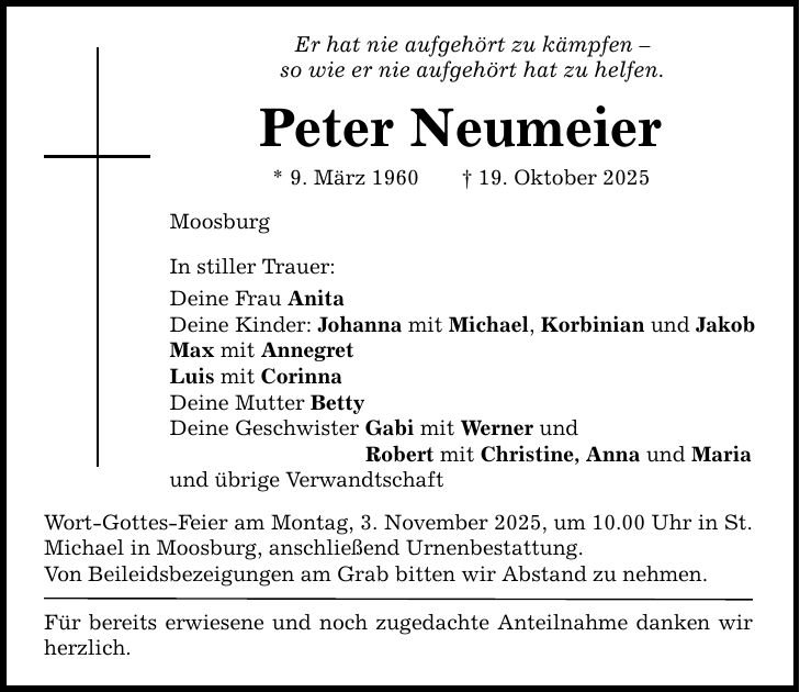 Er hat nie aufgehört zu kämpfen - so wie er nie aufgehört hat zu helfen. Peter Neumeier * 9. März 1960 _ 19. Oktober 2025 Moosburg In stiller Trauer: Deine Frau Anita Deine Kinder: Johanna mit Michael, Korbinian und Jakob Max mit Annegret Luis mit Corinna Deine Mutter Betty Deine Geschwister Gabi mit Werner und Robert mit Christine, Anna und Maria und übrige Verwandtschaft Wort-Gottes-Feier am Montag, 3. November 2025, um 10.00 Uhr in ­St. Michael in Moosburg, anschließend Urnenbestattung. Von Beileidsbezeigungen am Grab bitten wir Abstand zu nehmen. Für bereits erwiesene und noch zugedachte Anteilnahme ­danken wir herzlich.