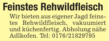 Feinstes RehwildfleischWir bieten aus eigener Jagd feinstes Rehwildfleisch, vakuumiert und küchenfertig. Abholung nähe Adlkofen. Tel: ***