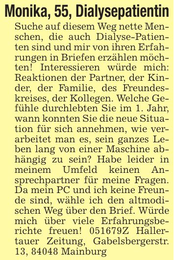 Monika, 55, DialysepatientinSuche auf diesem Weg nette Menschen, die auch Dialyse-Patienten sind und mir von ihren Erfahrungen in Briefen erzählen möchten! Interessieren würde mich: Reaktionen der Partner, der Kinder, der Familie, des Freundeskreises, der Kollegen. Welche Gefühle durchlebten Sie im 1. Jahr, wann konnten Sie die neue Situation für sich annehmen, wie verarbeitet man es, sein ganzes Leben lang von einer Maschine abhängig zu sein? Habe leider in meinem Umfeld keinen Ansprechpartner für meine Fragen. Da mein PC und ich keine Freunde sind, wähle ich den altmodischen Weg über den Brief. Würde mich über viele Erfahrungsberichte freuen! ***Z Hallertauer Zeitung, Gabelsbergerstr. 13, 84048 Mainburg