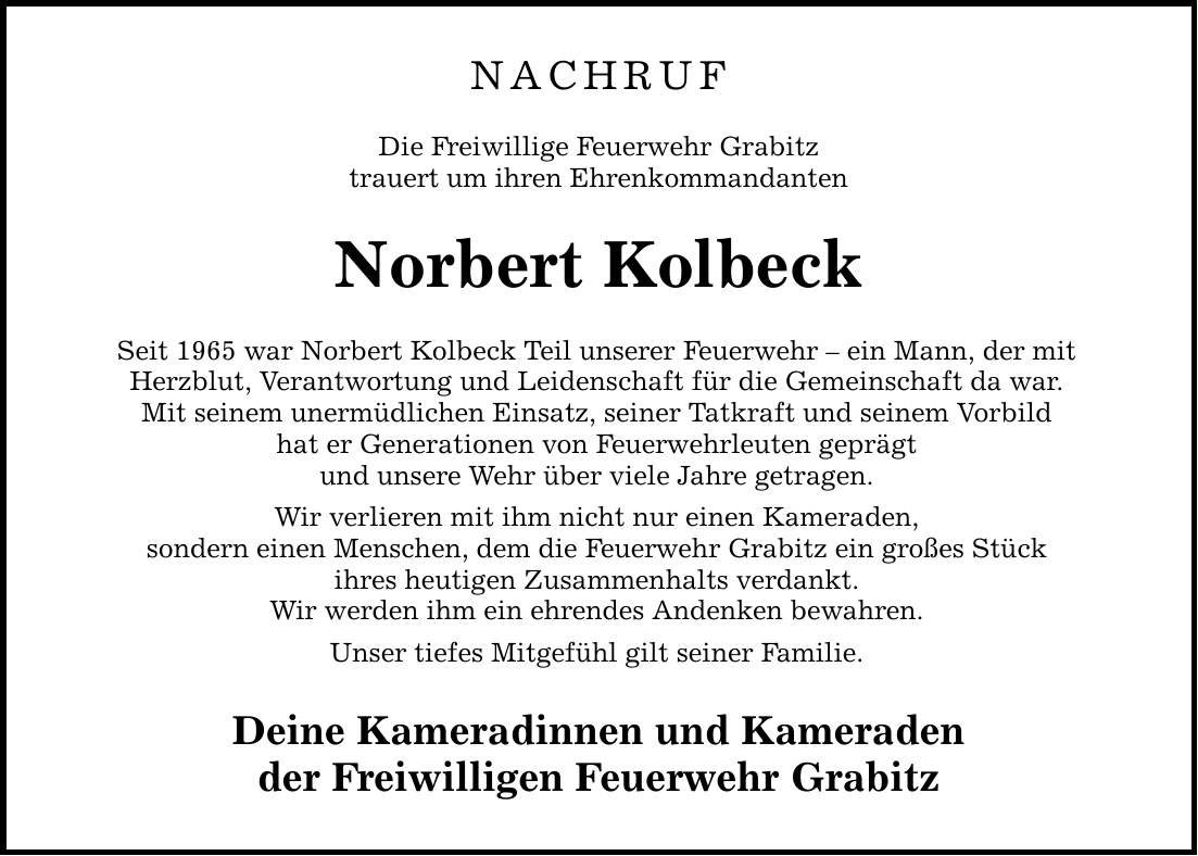nachruf Die Freiwillige Feuerwehr Grabitz trauert um ihren Ehrenkommandanten Norbert Kolbeck Seit 1965 war Norbert Kolbeck Teil unserer Feuerwehr - ein Mann, der mit Herzblut, Verantwortung und Leidenschaft für die Gemeinschaft da war. Mit seinem unermüdlichen Einsatz, seiner Tatkraft und seinem Vorbild hat er Generationen von Feuerwehrleuten geprägt und unsere Wehr über viele Jahre getragen. Wir verlieren mit ihm nicht nur einen Kameraden, sondern einen Menschen, dem die Feuerwehr Grabitz ein großes Stück ihres heutigen Zusammenhalts verdankt. Wir werden ihm ein ehrendes Andenken bewahren. Unser tiefes Mitgefühl gilt seiner Familie. Deine Kameradinnen und Kameraden der Freiwilligen Feuerwehr Grabitz