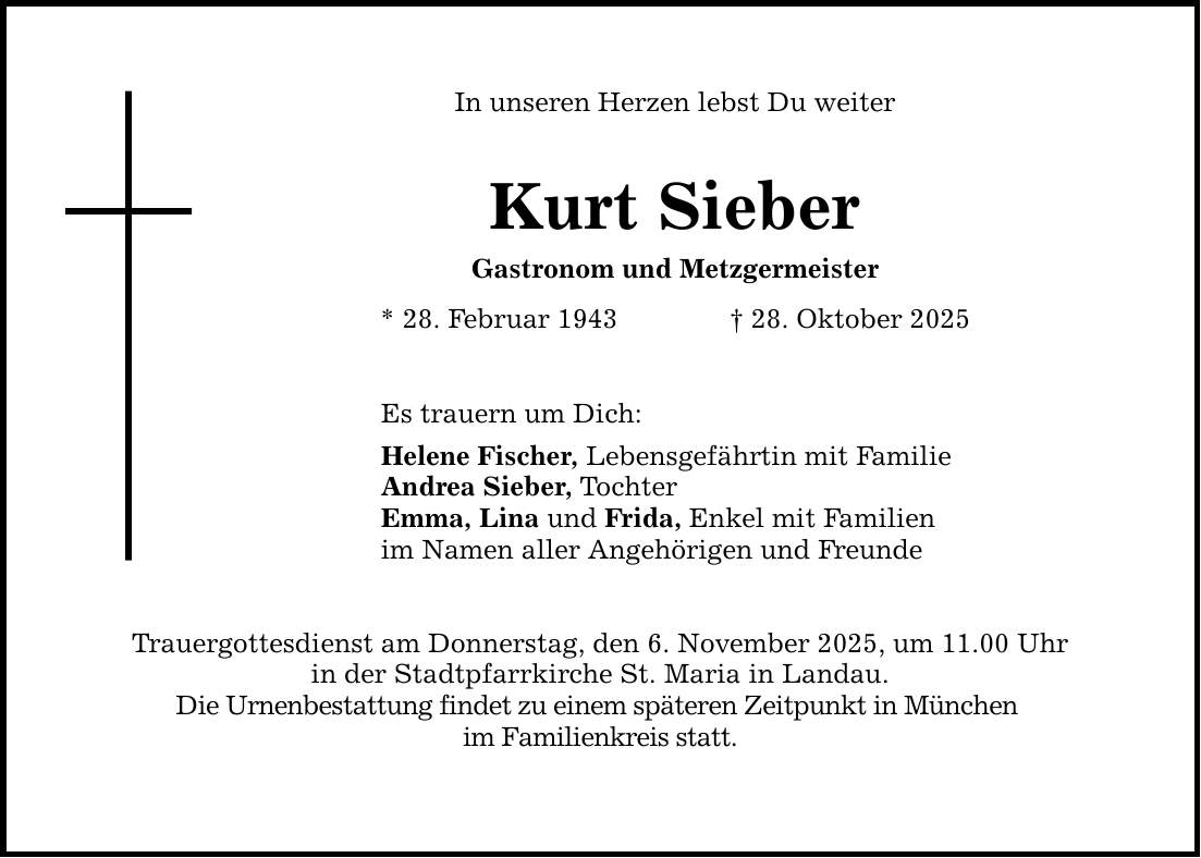 In unseren Herzen lebst Du weiter Kurt Sieber Gastronom und Metzgermeister * 28. Februar 1943 _ 28. Oktober 2025 Es trauern um Dich: Helene Fischer, Lebensgefährtin mit Familie Andrea Sieber, Tochter Emma, Lina und Frida, Enkel mit Familien im Namen aller Angehörigen und Freunde Trauergottesdienst am Donnerstag, den 6. November 2025, um 11.00 Uhr in der Stadtpfarrkirche St. Maria in Landau. Die Urnenbestattung findet zu einem späteren Zeitpunkt in München im Familienkreis statt.