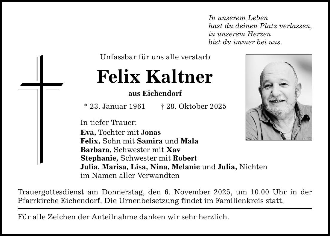 In unserem Leben hast du deinen Platz verlassen, in unserem Herzen bist du immer bei uns. Unfassbar für uns alle verstarb Felix Kaltner aus Eichendorf * 23. Januar 1961 _ 28. Oktober 2025 In tiefer Trauer: Eva, Tochter mit Jonas Felix, Sohn mit Samira und Mala Barbara, Schwester mit Xav Stephanie, Schwester mit Robert Julia, Marisa, Lisa, Nina, Melanie und Julia, Nichten im Namen aller Verwandten Trauergottesdienst am Donnerstag, den 6. November 2025, um 10.00 Uhr in der Pfarrkirche Eichendorf. Die Urnenbeisetzung findet im Familienkreis statt. Für alle Zeichen der Anteilnahme danken wir sehr herzlich.