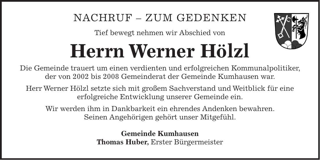 Nachruf - ZUM GEDENKEN Tief bewegt nehmen wir Abschied von Herrn Werner Hölzl Die Gemeinde trauert um einen verdienten und erfolgreichen Kommunalpolitiker, der von 2002 bis 2008 Gemeinderat der Gemeinde Kumhausen war. Herr Werner Hölzl setzte sich mit großem Sachverstand und Weitblick für eine erfolgreiche Entwicklung unserer Gemeinde ein. Wir werden ihm in Dankbarkeit ein ehrendes Andenken bewahren. Seinen Angehörigen gehört unser Mitgefühl. Gemeinde Kumhausen Thomas Huber, Erster Bürgermeister