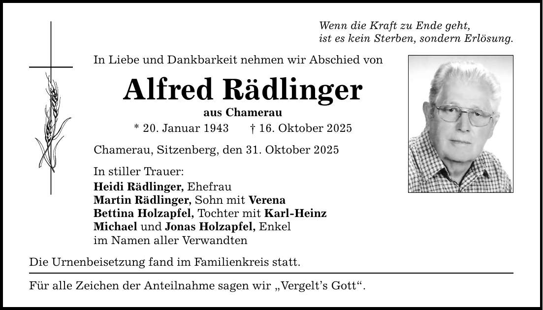 Wenn die Kraft zu Ende geht, ist es kein Sterben, sondern Erlösung. In Liebe und Dankbarkeit nehmen wir Abschied von Alfred Rädlinger aus Chamerau * 20. Januar 1943 _ 16. Oktober 2025 Chamerau, Sitzenberg, den 31. Oktober 2025 In stiller Trauer: Heidi Rädlinger, Ehefrau Martin Rädlinger, Sohn mit Verena Bettina Holzapfel, Tochter mit Karl-Heinz Michael und Jonas Holzapfel, Enkel im Namen aller Verwandten Die Urnenbeisetzung fand im Familienkreis statt. Für alle Zeichen der Anteilnahme sagen wir 