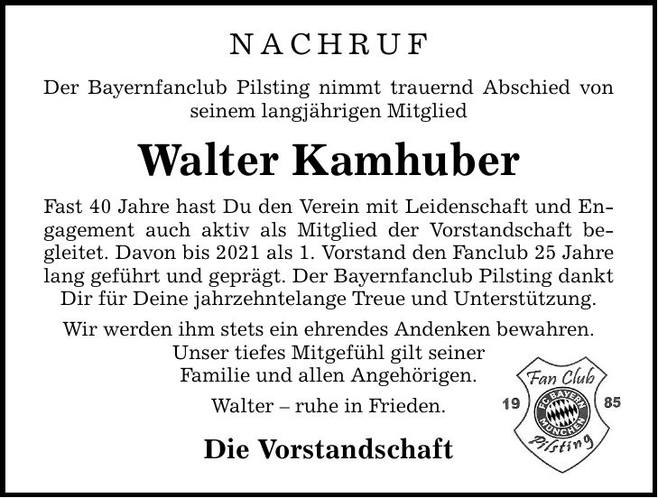 NACHRUF Der Bayernfanclub Pilsting nimmt trauernd Abschied von seinem langjährigen Mitglied Walter Kamhuber Fast 40 Jahre hast Du den Verein mit Leidenschaft und Engagement auch aktiv als Mitglied der Vorstandschaft begleitet. Davon bis 2021 als 1. Vorstand den Fanclub 25 Jahre lang geführt und geprägt. Der Bayernfanclub Pilsting dankt Dir für Deine jahrzehntelange Treue und Unterstützung. Wir werden ihm stets ein ehrendes Andenken bewahren. Unser tiefes Mitgefühl gilt seiner Familie und allen Angehörigen. Walter - ruhe in Frieden. Die Vorstandschaft