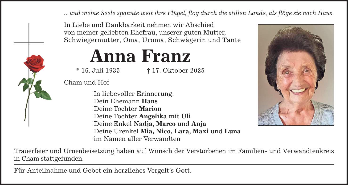 ... und meine Seele spannte weit ihre Flügel, flog durch die stillen Lande, als flöge sie nach Haus. In Liebe und Dankbarkeit nehmen wir Abschied von meiner geliebten Ehefrau, unserer guten Mutter, Schwiegermutter, Oma, Uroma, Schwägerin und Tante Anna Franz * 16. Juli 1935 _ 17. Oktober 2025 Cham und Hof In liebevoller Erinnerung: Dein Ehemann Hans Deine Tochter Marion Deine Tochter Angelika mit Uli Deine Enkel Nadja, Marco und Anja Deine Urenkel Mia, Nico, Lara, Maxi und Luna im Namen aller Verwandten Trauerfeier und Urnenbeisetzung haben auf Wunsch der Verstorbenen im Familien- und Verwandtenkreis in Cham stattgefunden. Für Anteilnahme und Gebet ein herzliches Vergelt's Gott.