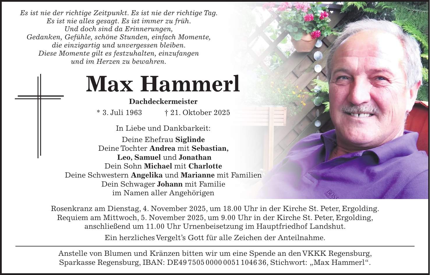 Es ist nie der richtige Zeitpunkt. Es ist nie der richtige Tag. Es ist nie alles gesagt. Es ist immer zu früh. Und doch sind da Erinnerungen, Gedanken, Gefühle, schöne Stunden, einfach Momente, die einzigartig und unvergessen bleiben. Diese Momente gilt es festzuhalten, einzufangen und im Herzen zu bewahren. Max Hammerl Dachdeckermeister * 3. Juli 1963 + 21. Oktober 2025 In Liebe und Dankbarkeit: Deine Ehefrau Siglinde Deine Tochter Andrea mit Sebastian, Leo, Samuel und Jonathan Dein Sohn Michael mit Charlotte Deine Schwestern Angelika und Marianne mit Familien Dein Schwager Johann mit Familie im Namen aller Angehörigen Rosenkranz am Dienstag, 4. November 2025, um 18.00 Uhr in der Kirche St. Peter, Ergolding. Requiem am Mittwoch, 5. November 2025, um 9.00 Uhr in der Kirche St. Peter, Ergolding, anschließend um 11.00 Uhr Urnenbeisetzung im Hauptfriedhof Landshut. Ein herzliches Vergelt's Gott für alle Zeichen der Anteilnahme. Anstelle von Blumen und Kränzen bitten wir um eine Spende an den VKKK Regensburg, Sparkasse Regensburg, IBAN: DE***, Stichwort: 'Max Hammerl'.