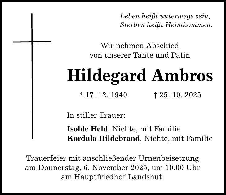 Leben heißt unterwegs sein, Sterben heißt Heimkommen. Wir nehmen Abschied von unserer Tante und Patin Hildegard Ambros * 17. 12. 1940 _ 25. 10. 2025 In stiller Trauer: Isolde Held, Nichte, mit Familie Kordula Hildebrand, Nichte, mit Familie Trauerfeier mit anschließender Urnenbeisetzung am Donnerstag, 6. November 2025, um 10.00 Uhr am Hauptfriedhof Landshut.