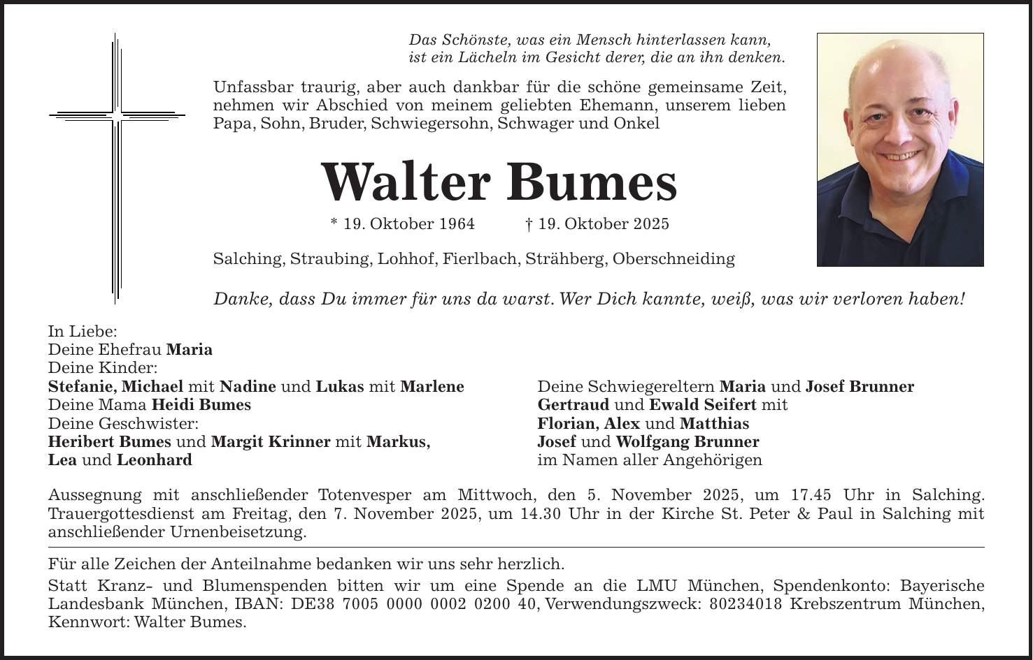 Das Schönste, was ein Mensch hinterlassen kann, ist ein Lächeln im Gesicht derer, die an ihn denken. Unfassbar traurig, aber auch dankbar für die schöne gemeinsame Zeit, ­nehmen wir Abschied von meinem geliebten Ehemann, unserem lieben Papa, Sohn, Bruder, Schwiegersohn, Schwager und Onkel Walter Bumes * 19. Oktober 1964 + 19. Oktober 2025 Salching, Straubing, Lohhof, Fierlbach, Strähberg, Oberschneiding Danke, dass Du immer für uns da warst. Wer Dich kannte, weiß, was wir verloren haben! In Liebe: Deine Ehefrau Maria Deine Kinder: Stefanie, Michael mit Nadine und Lukas mit Marlene Deine Schwiegereltern Maria und Josef Brunner Deine Mama Heidi Bumes Gertraud und Ewald Seifert mit Deine Geschwister: Florian, Alex und Matthias Heribert Bumes und Margit Krinner mit Markus, Josef und Wolfgang Brunner Lea und Leonhard im Namen aller Angehörigen Aussegnung mit anschließender Totenvesper am Mittwoch, den 5. November 2025, um 17.45 Uhr in Salching. Trauer­gottesdienst am Freitag, den 7. November 2025, um 14.30 Uhr in der Kirche St. Peter & Paul in Salching mit anschließender Urnenbeisetzung. Für alle Zeichen der Anteilnahme bedanken wir uns sehr herzlich. Statt Kranz- und Blumenspenden bitten wir um eine Spende an die LMU München, Spendenkonto: Bayerische Landesbank München, IBAN: DE***, Verwendungszweck: *** Krebszentrum München, Kennwort: Walter Bumes.