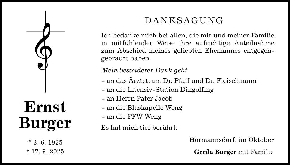 Ernst Burger * 3. 6. 1935 _ 17. 9. 2025 Danksagung Ich bedanke mich bei allen, die mir und meiner Familie in mitfühlender Weise ihre aufrichtige Anteilnahme zum Abschied meines geliebten Ehemannes entgegengebracht haben. Mein besonderer Dank geht - an das Ärzteteam Dr. Pfaff und Dr. Fleischmann - an die Intensiv-Station Dingolfing - an Herrn Pater Jacob - an die Blaskapelle Weng - an die FFW Weng Es hat mich tief berührt. Hörmannsdorf, im Oktober Gerda Burger mit Familie
